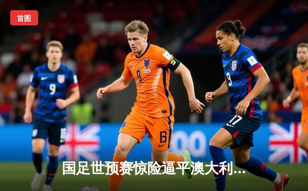 国足世预赛惊险逼平澳大利亚，武磊点射建功守住出线希望