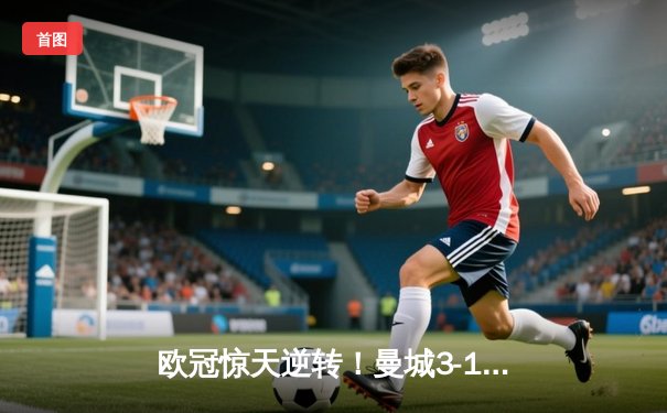 欧冠惊天逆转！曼城3-1力克皇马，B席双响丁丁伤退