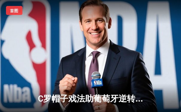 C罗帽子戏法助葡萄牙逆转瑞典，欧洲杯预选赛惊险晋级