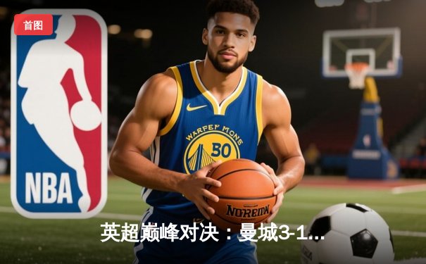 英超巅峰对决：曼城3-1逆转曼联，哈兰德双响锁定胜局