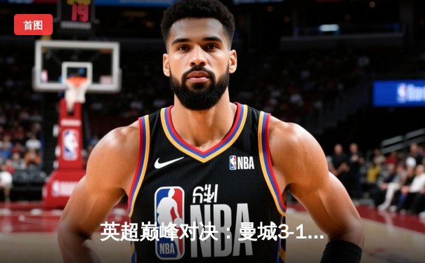 英超巅峰对决：曼城3-1逆转曼联，哈兰德双响锁定胜局