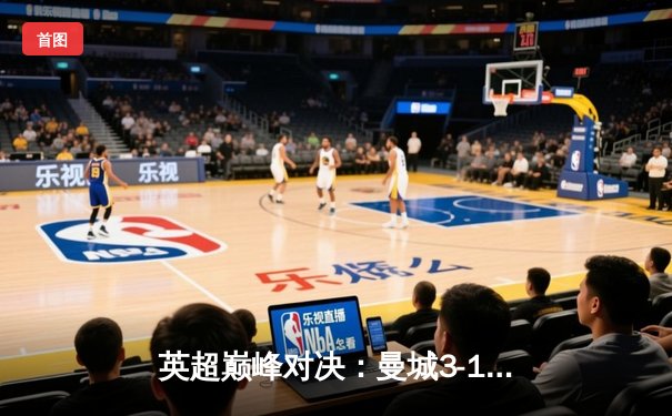 英超巅峰对决：曼城3-1逆转曼联，哈兰德双响锁定胜局